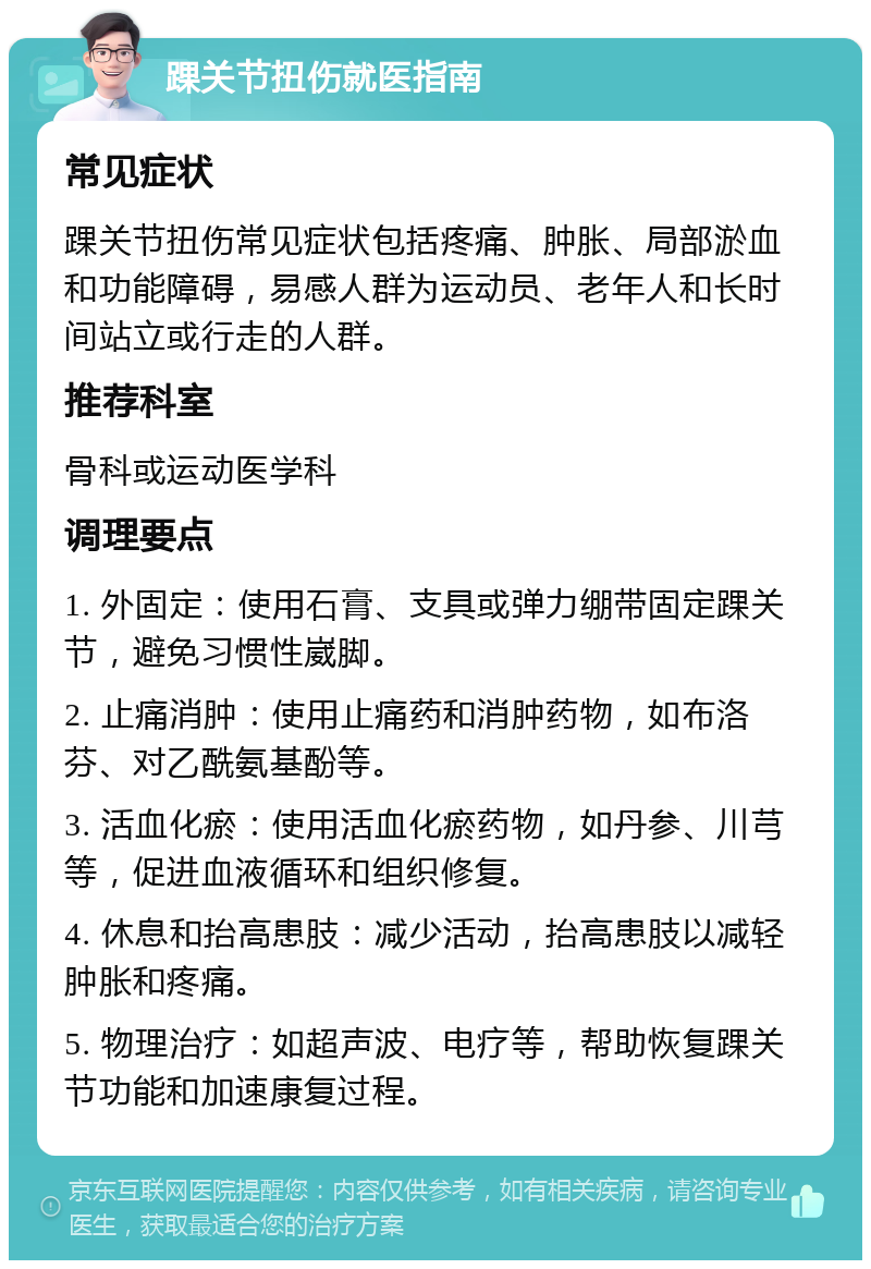 踝关节扭伤就医指南 常见症状 踝关节扭伤常见症状包括疼痛、肿胀、局部淤血和功能障碍，易感人群为运动员、老年人和长时间站立或行走的人群。 推荐科室 骨科或运动医学科 调理要点 1. 外固定：使用石膏、支具或弹力绷带固定踝关节，避免习惯性崴脚。 2. 止痛消肿：使用止痛药和消肿药物，如布洛芬、对乙酰氨基酚等。 3. 活血化瘀：使用活血化瘀药物，如丹参、川芎等，促进血液循环和组织修复。 4. 休息和抬高患肢：减少活动，抬高患肢以减轻肿胀和疼痛。 5. 物理治疗：如超声波、电疗等，帮助恢复踝关节功能和加速康复过程。