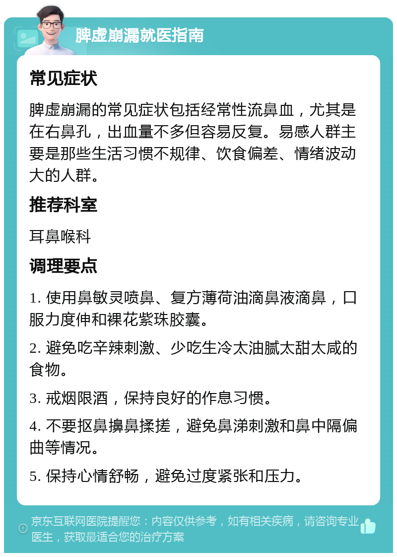 脾虚崩漏就医指南 常见症状 脾虚崩漏的常见症状包括经常性流鼻血，尤其是在右鼻孔，出血量不多但容易反复。易感人群主要是那些生活习惯不规律、饮食偏差、情绪波动大的人群。 推荐科室 耳鼻喉科 调理要点 1. 使用鼻敏灵喷鼻、复方薄荷油滴鼻液滴鼻，口服力度伸和裸花紫珠胶囊。 2. 避免吃辛辣刺激、少吃生冷太油腻太甜太咸的食物。 3. 戒烟限酒，保持良好的作息习惯。 4. 不要抠鼻擤鼻揉搓，避免鼻涕刺激和鼻中隔偏曲等情况。 5. 保持心情舒畅，避免过度紧张和压力。