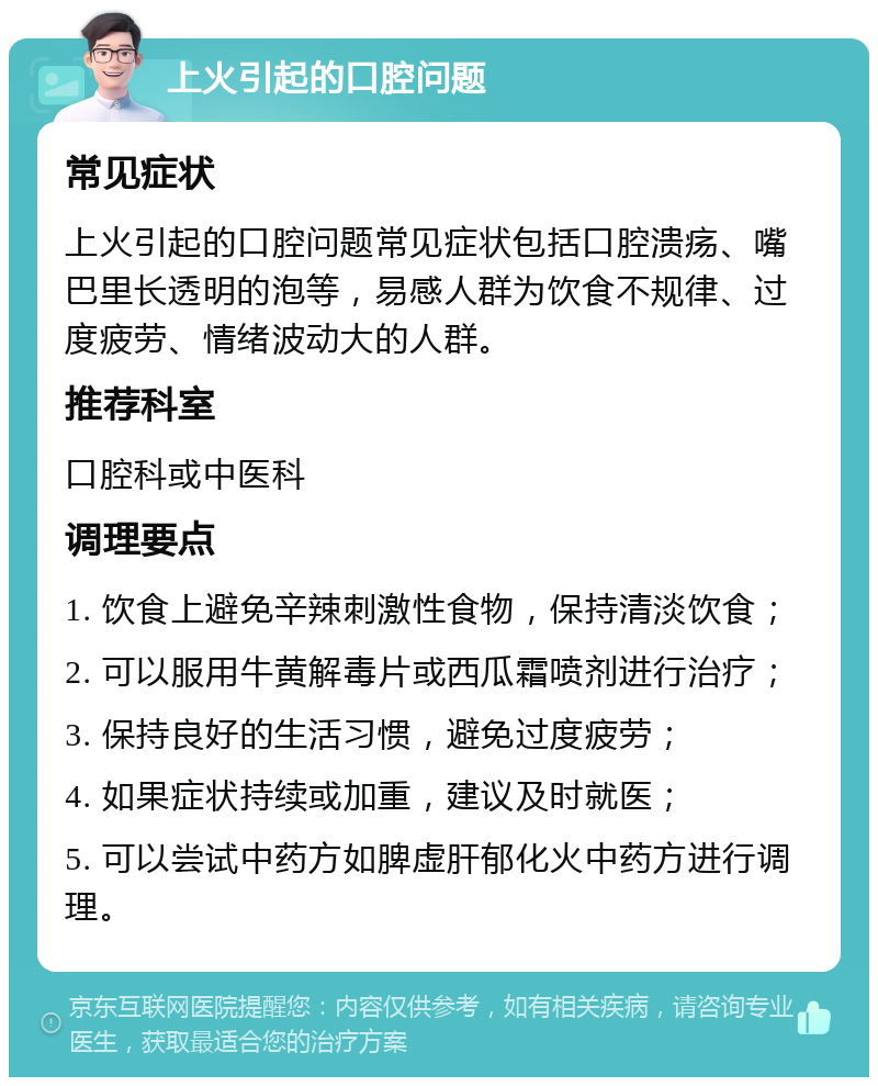 上火引起的口腔问题 常见症状 上火引起的口腔问题常见症状包括口腔溃疡、嘴巴里长透明的泡等，易感人群为饮食不规律、过度疲劳、情绪波动大的人群。 推荐科室 口腔科或中医科 调理要点 1. 饮食上避免辛辣刺激性食物，保持清淡饮食； 2. 可以服用牛黄解毒片或西瓜霜喷剂进行治疗； 3. 保持良好的生活习惯，避免过度疲劳； 4. 如果症状持续或加重，建议及时就医； 5. 可以尝试中药方如脾虚肝郁化火中药方进行调理。