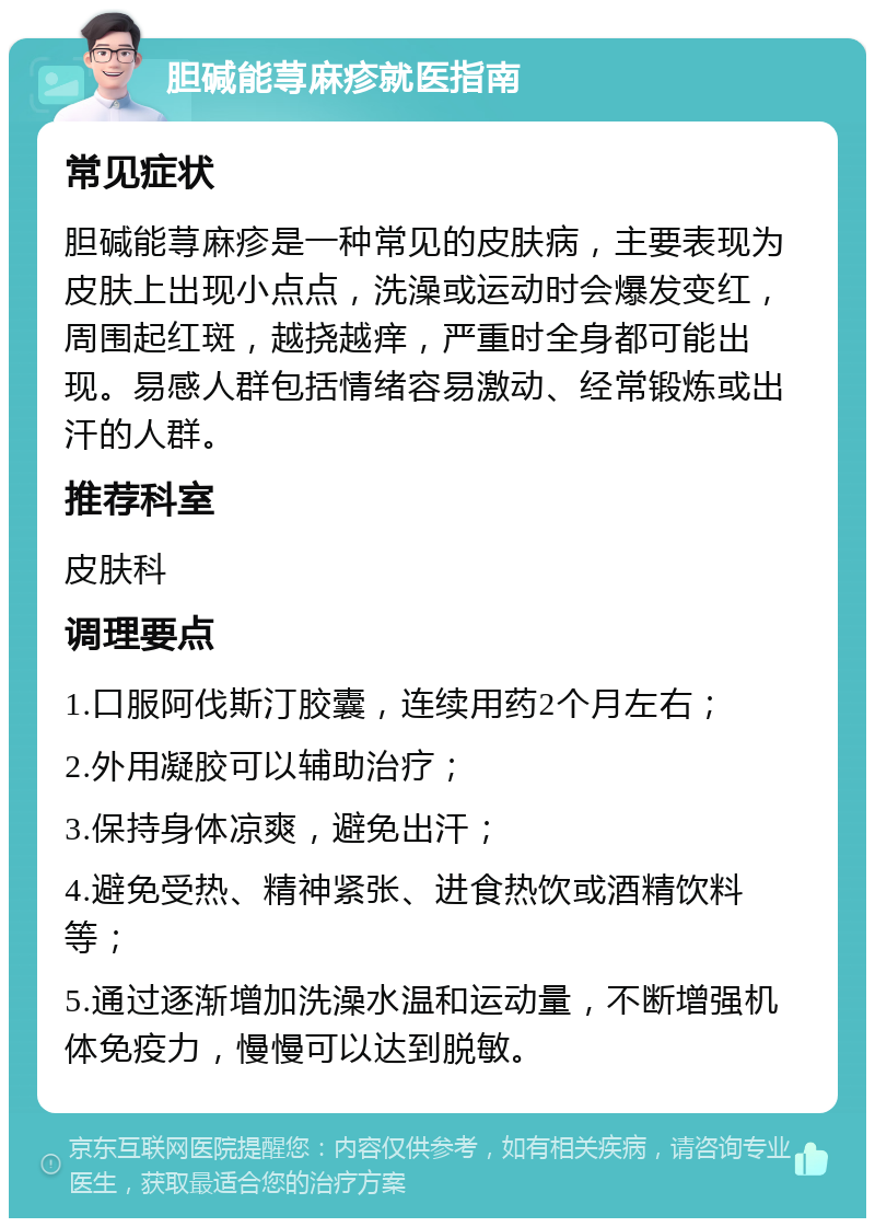 胆碱能荨麻疹就医指南 常见症状 胆碱能荨麻疹是一种常见的皮肤病，主要表现为皮肤上出现小点点，洗澡或运动时会爆发变红，周围起红斑，越挠越痒，严重时全身都可能出现。易感人群包括情绪容易激动、经常锻炼或出汗的人群。 推荐科室 皮肤科 调理要点 1.口服阿伐斯汀胶囊，连续用药2个月左右； 2.外用凝胶可以辅助治疗； 3.保持身体凉爽，避免出汗； 4.避免受热、精神紧张、进食热饮或酒精饮料等； 5.通过逐渐增加洗澡水温和运动量，不断增强机体免疫力，慢慢可以达到脱敏。