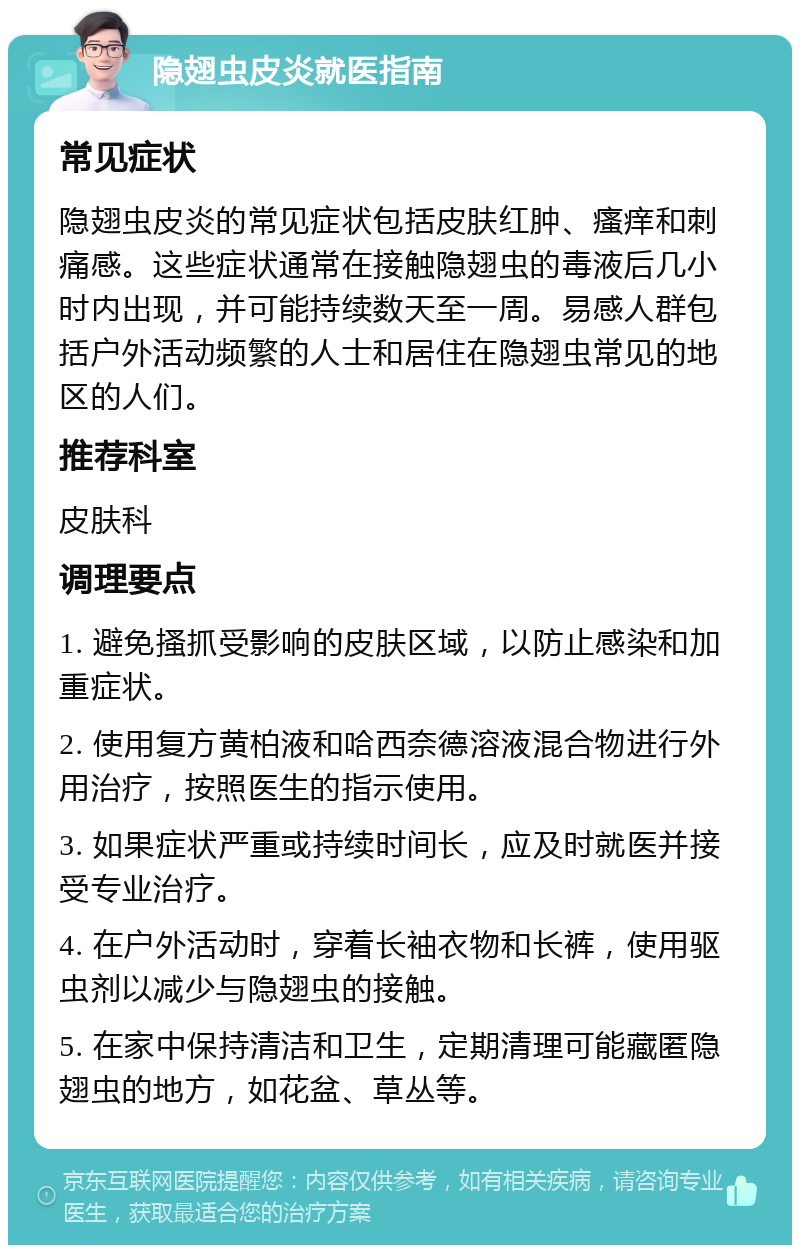 隐翅虫皮炎就医指南 常见症状 隐翅虫皮炎的常见症状包括皮肤红肿、瘙痒和刺痛感。这些症状通常在接触隐翅虫的毒液后几小时内出现，并可能持续数天至一周。易感人群包括户外活动频繁的人士和居住在隐翅虫常见的地区的人们。 推荐科室 皮肤科 调理要点 1. 避免搔抓受影响的皮肤区域，以防止感染和加重症状。 2. 使用复方黄柏液和哈西奈德溶液混合物进行外用治疗，按照医生的指示使用。 3. 如果症状严重或持续时间长，应及时就医并接受专业治疗。 4. 在户外活动时，穿着长袖衣物和长裤，使用驱虫剂以减少与隐翅虫的接触。 5. 在家中保持清洁和卫生，定期清理可能藏匿隐翅虫的地方，如花盆、草丛等。