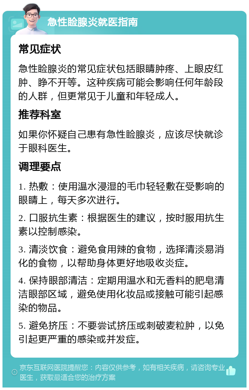 急性睑腺炎就医指南 常见症状 急性睑腺炎的常见症状包括眼睛肿疼、上眼皮红肿、睁不开等。这种疾病可能会影响任何年龄段的人群，但更常见于儿童和年轻成人。 推荐科室 如果你怀疑自己患有急性睑腺炎，应该尽快就诊于眼科医生。 调理要点 1. 热敷：使用温水浸湿的毛巾轻轻敷在受影响的眼睛上，每天多次进行。 2. 口服抗生素：根据医生的建议，按时服用抗生素以控制感染。 3. 清淡饮食：避免食用辣的食物，选择清淡易消化的食物，以帮助身体更好地吸收炎症。 4. 保持眼部清洁：定期用温水和无香料的肥皂清洁眼部区域，避免使用化妆品或接触可能引起感染的物品。 5. 避免挤压：不要尝试挤压或刺破麦粒肿，以免引起更严重的感染或并发症。