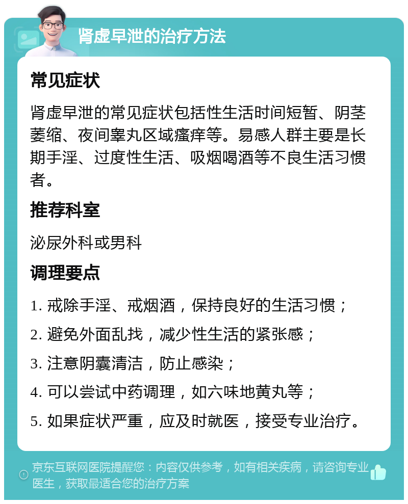 肾虚早泄的治疗方法 常见症状 肾虚早泄的常见症状包括性生活时间短暂、阴茎萎缩、夜间睾丸区域瘙痒等。易感人群主要是长期手淫、过度性生活、吸烟喝酒等不良生活习惯者。 推荐科室 泌尿外科或男科 调理要点 1. 戒除手淫、戒烟酒，保持良好的生活习惯； 2. 避免外面乱找，减少性生活的紧张感； 3. 注意阴囊清洁，防止感染； 4. 可以尝试中药调理，如六味地黄丸等； 5. 如果症状严重，应及时就医，接受专业治疗。