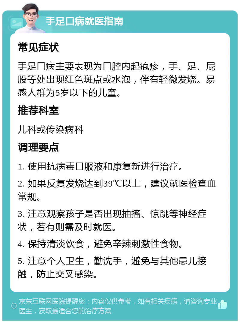 手足口病就医指南 常见症状 手足口病主要表现为口腔内起疱疹，手、足、屁股等处出现红色斑点或水泡，伴有轻微发烧。易感人群为5岁以下的儿童。 推荐科室 儿科或传染病科 调理要点 1. 使用抗病毒口服液和康复新进行治疗。 2. 如果反复发烧达到39℃以上，建议就医检查血常规。 3. 注意观察孩子是否出现抽搐、惊跳等神经症状，若有则需及时就医。 4. 保持清淡饮食，避免辛辣刺激性食物。 5. 注意个人卫生，勤洗手，避免与其他患儿接触，防止交叉感染。