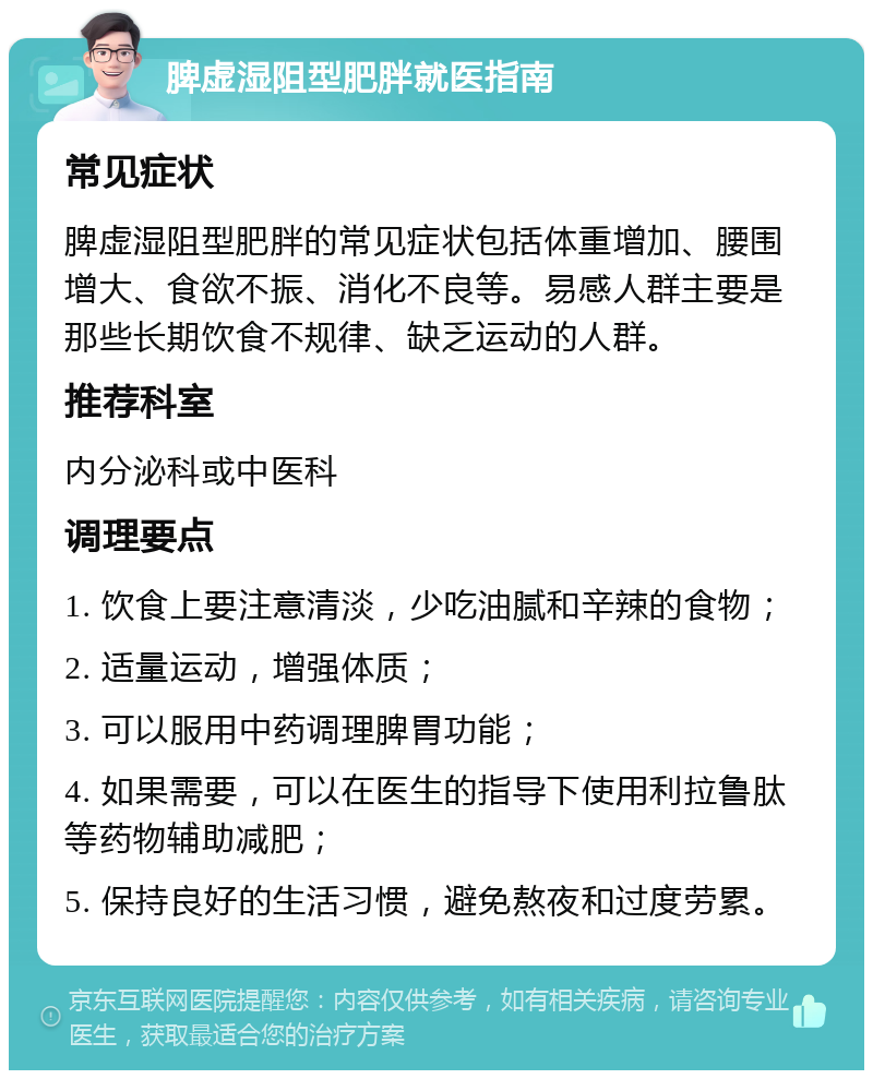 脾虚湿阻型肥胖就医指南 常见症状 脾虚湿阻型肥胖的常见症状包括体重增加、腰围增大、食欲不振、消化不良等。易感人群主要是那些长期饮食不规律、缺乏运动的人群。 推荐科室 内分泌科或中医科 调理要点 1. 饮食上要注意清淡，少吃油腻和辛辣的食物； 2. 适量运动，增强体质； 3. 可以服用中药调理脾胃功能； 4. 如果需要，可以在医生的指导下使用利拉鲁肽等药物辅助减肥； 5. 保持良好的生活习惯，避免熬夜和过度劳累。