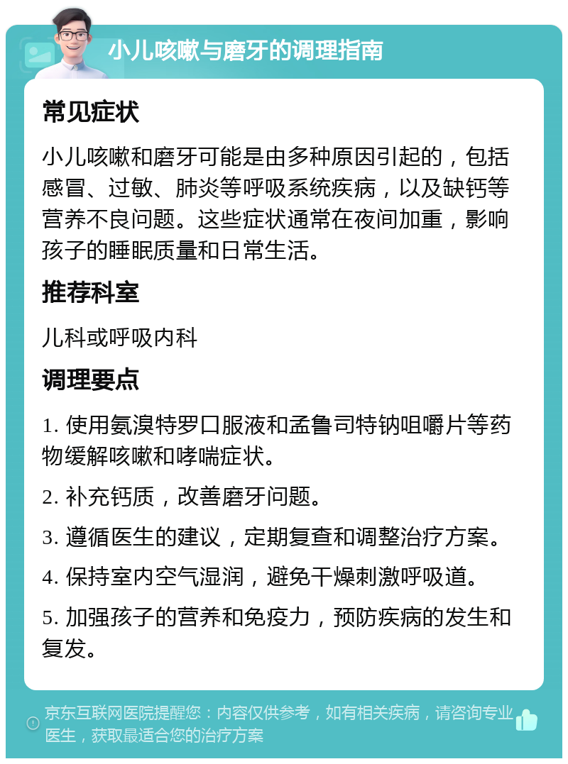 小儿咳嗽与磨牙的调理指南 常见症状 小儿咳嗽和磨牙可能是由多种原因引起的，包括感冒、过敏、肺炎等呼吸系统疾病，以及缺钙等营养不良问题。这些症状通常在夜间加重，影响孩子的睡眠质量和日常生活。 推荐科室 儿科或呼吸内科 调理要点 1. 使用氨溴特罗口服液和孟鲁司特钠咀嚼片等药物缓解咳嗽和哮喘症状。 2. 补充钙质，改善磨牙问题。 3. 遵循医生的建议，定期复查和调整治疗方案。 4. 保持室内空气湿润，避免干燥刺激呼吸道。 5. 加强孩子的营养和免疫力，预防疾病的发生和复发。