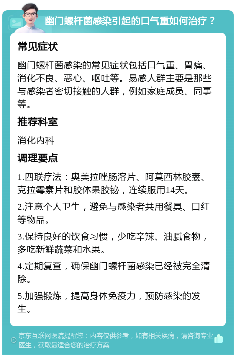 幽门螺杆菌感染引起的口气重如何治疗？ 常见症状 幽门螺杆菌感染的常见症状包括口气重、胃痛、消化不良、恶心、呕吐等。易感人群主要是那些与感染者密切接触的人群，例如家庭成员、同事等。 推荐科室 消化内科 调理要点 1.四联疗法：奥美拉唑肠溶片、阿莫西林胶囊、克拉霉素片和胶体果胶铋，连续服用14天。 2.注意个人卫生，避免与感染者共用餐具、口红等物品。 3.保持良好的饮食习惯，少吃辛辣、油腻食物，多吃新鲜蔬菜和水果。 4.定期复查，确保幽门螺杆菌感染已经被完全清除。 5.加强锻炼，提高身体免疫力，预防感染的发生。