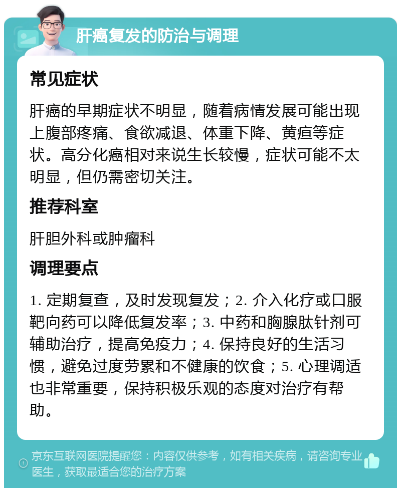 肝癌复发的防治与调理 常见症状 肝癌的早期症状不明显，随着病情发展可能出现上腹部疼痛、食欲减退、体重下降、黄疸等症状。高分化癌相对来说生长较慢，症状可能不太明显，但仍需密切关注。 推荐科室 肝胆外科或肿瘤科 调理要点 1. 定期复查，及时发现复发；2. 介入化疗或口服靶向药可以降低复发率；3. 中药和胸腺肽针剂可辅助治疗，提高免疫力；4. 保持良好的生活习惯，避免过度劳累和不健康的饮食；5. 心理调适也非常重要，保持积极乐观的态度对治疗有帮助。