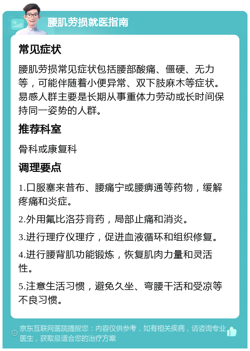 腰肌劳损就医指南 常见症状 腰肌劳损常见症状包括腰部酸痛、僵硬、无力等，可能伴随着小便异常、双下肢麻木等症状。易感人群主要是长期从事重体力劳动或长时间保持同一姿势的人群。 推荐科室 骨科或康复科 调理要点 1.口服塞来昔布、腰痛宁或腰痹通等药物，缓解疼痛和炎症。 2.外用氟比洛芬膏药，局部止痛和消炎。 3.进行理疗仪理疗，促进血液循环和组织修复。 4.进行腰背肌功能锻炼，恢复肌肉力量和灵活性。 5.注意生活习惯，避免久坐、弯腰干活和受凉等不良习惯。