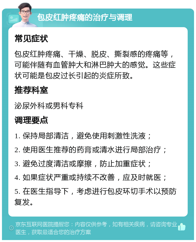 包皮红肿疼痛的治疗与调理 常见症状 包皮红肿疼痛、干燥、脱皮、撕裂感的疼痛等，可能伴随有血管肿大和淋巴肿大的感觉。这些症状可能是包皮过长引起的炎症所致。 推荐科室 泌尿外科或男科专科 调理要点 1. 保持局部清洁，避免使用刺激性洗液； 2. 使用医生推荐的药膏或清水进行局部治疗； 3. 避免过度清洁或摩擦，防止加重症状； 4. 如果症状严重或持续不改善，应及时就医； 5. 在医生指导下，考虑进行包皮环切手术以预防复发。