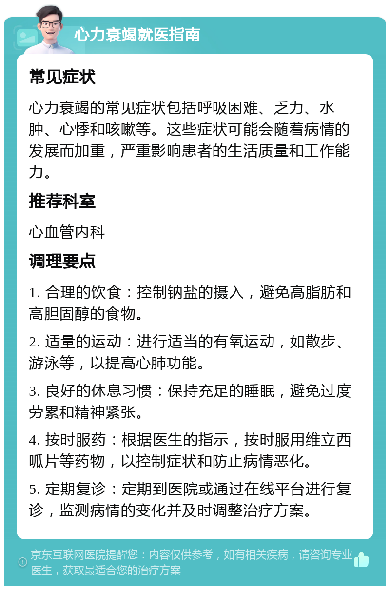 心力衰竭就医指南 常见症状 心力衰竭的常见症状包括呼吸困难、乏力、水肿、心悸和咳嗽等。这些症状可能会随着病情的发展而加重，严重影响患者的生活质量和工作能力。 推荐科室 心血管内科 调理要点 1. 合理的饮食：控制钠盐的摄入，避免高脂肪和高胆固醇的食物。 2. 适量的运动：进行适当的有氧运动，如散步、游泳等，以提高心肺功能。 3. 良好的休息习惯：保持充足的睡眠，避免过度劳累和精神紧张。 4. 按时服药：根据医生的指示，按时服用维立西呱片等药物，以控制症状和防止病情恶化。 5. 定期复诊：定期到医院或通过在线平台进行复诊，监测病情的变化并及时调整治疗方案。