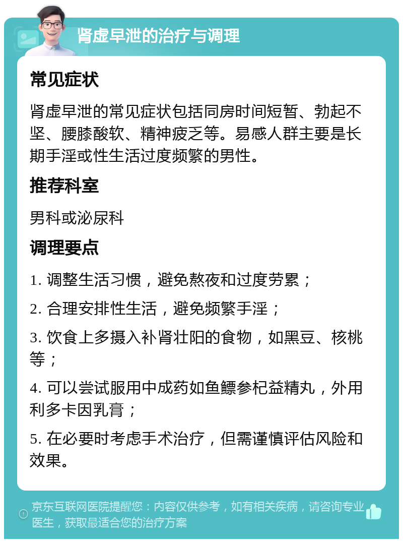 肾虚早泄的治疗与调理 常见症状 肾虚早泄的常见症状包括同房时间短暂、勃起不坚、腰膝酸软、精神疲乏等。易感人群主要是长期手淫或性生活过度频繁的男性。 推荐科室 男科或泌尿科 调理要点 1. 调整生活习惯，避免熬夜和过度劳累； 2. 合理安排性生活，避免频繁手淫； 3. 饮食上多摄入补肾壮阳的食物，如黑豆、核桃等； 4. 可以尝试服用中成药如鱼鳔参杞益精丸，外用利多卡因乳膏； 5. 在必要时考虑手术治疗，但需谨慎评估风险和效果。