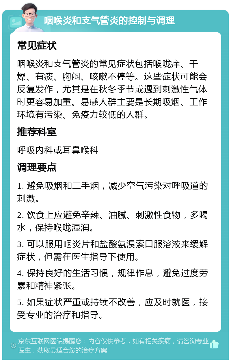 咽喉炎和支气管炎的控制与调理 常见症状 咽喉炎和支气管炎的常见症状包括喉咙痒、干燥、有痰、胸闷、咳嗽不停等。这些症状可能会反复发作，尤其是在秋冬季节或遇到刺激性气体时更容易加重。易感人群主要是长期吸烟、工作环境有污染、免疫力较低的人群。 推荐科室 呼吸内科或耳鼻喉科 调理要点 1. 避免吸烟和二手烟，减少空气污染对呼吸道的刺激。 2. 饮食上应避免辛辣、油腻、刺激性食物，多喝水，保持喉咙湿润。 3. 可以服用咽炎片和盐酸氨溴索口服溶液来缓解症状，但需在医生指导下使用。 4. 保持良好的生活习惯，规律作息，避免过度劳累和精神紧张。 5. 如果症状严重或持续不改善，应及时就医，接受专业的治疗和指导。