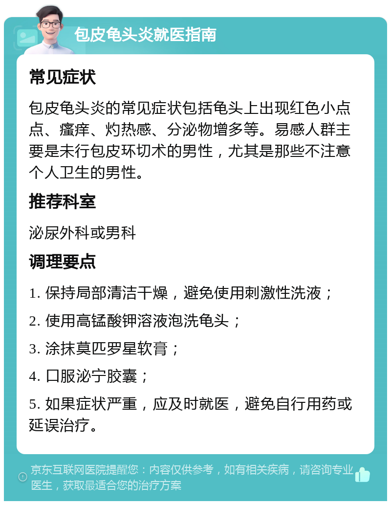 包皮龟头炎就医指南 常见症状 包皮龟头炎的常见症状包括龟头上出现红色小点点、瘙痒、灼热感、分泌物增多等。易感人群主要是未行包皮环切术的男性，尤其是那些不注意个人卫生的男性。 推荐科室 泌尿外科或男科 调理要点 1. 保持局部清洁干燥，避免使用刺激性洗液； 2. 使用高锰酸钾溶液泡洗龟头； 3. 涂抹莫匹罗星软膏； 4. 口服泌宁胶囊； 5. 如果症状严重，应及时就医，避免自行用药或延误治疗。