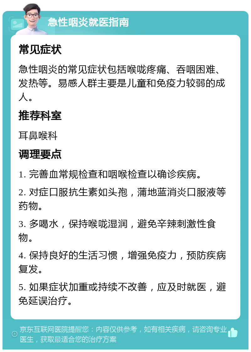 急性咽炎就医指南 常见症状 急性咽炎的常见症状包括喉咙疼痛、吞咽困难、发热等。易感人群主要是儿童和免疫力较弱的成人。 推荐科室 耳鼻喉科 调理要点 1. 完善血常规检查和咽喉检查以确诊疾病。 2. 对症口服抗生素如头孢，蒲地蓝消炎口服液等药物。 3. 多喝水，保持喉咙湿润，避免辛辣刺激性食物。 4. 保持良好的生活习惯，增强免疫力，预防疾病复发。 5. 如果症状加重或持续不改善，应及时就医，避免延误治疗。