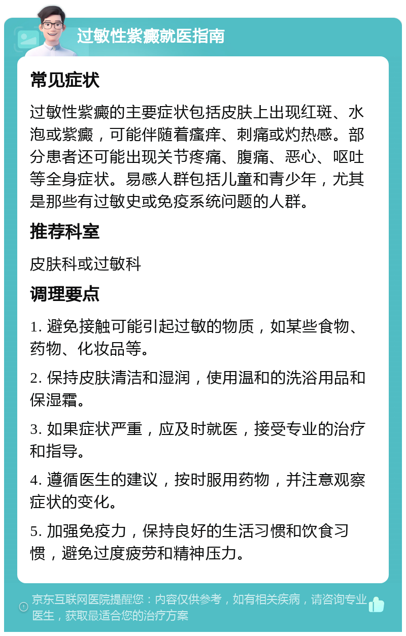 过敏性紫癜就医指南 常见症状 过敏性紫癜的主要症状包括皮肤上出现红斑、水泡或紫癜，可能伴随着瘙痒、刺痛或灼热感。部分患者还可能出现关节疼痛、腹痛、恶心、呕吐等全身症状。易感人群包括儿童和青少年，尤其是那些有过敏史或免疫系统问题的人群。 推荐科室 皮肤科或过敏科 调理要点 1. 避免接触可能引起过敏的物质，如某些食物、药物、化妆品等。 2. 保持皮肤清洁和湿润，使用温和的洗浴用品和保湿霜。 3. 如果症状严重，应及时就医，接受专业的治疗和指导。 4. 遵循医生的建议，按时服用药物，并注意观察症状的变化。 5. 加强免疫力，保持良好的生活习惯和饮食习惯，避免过度疲劳和精神压力。