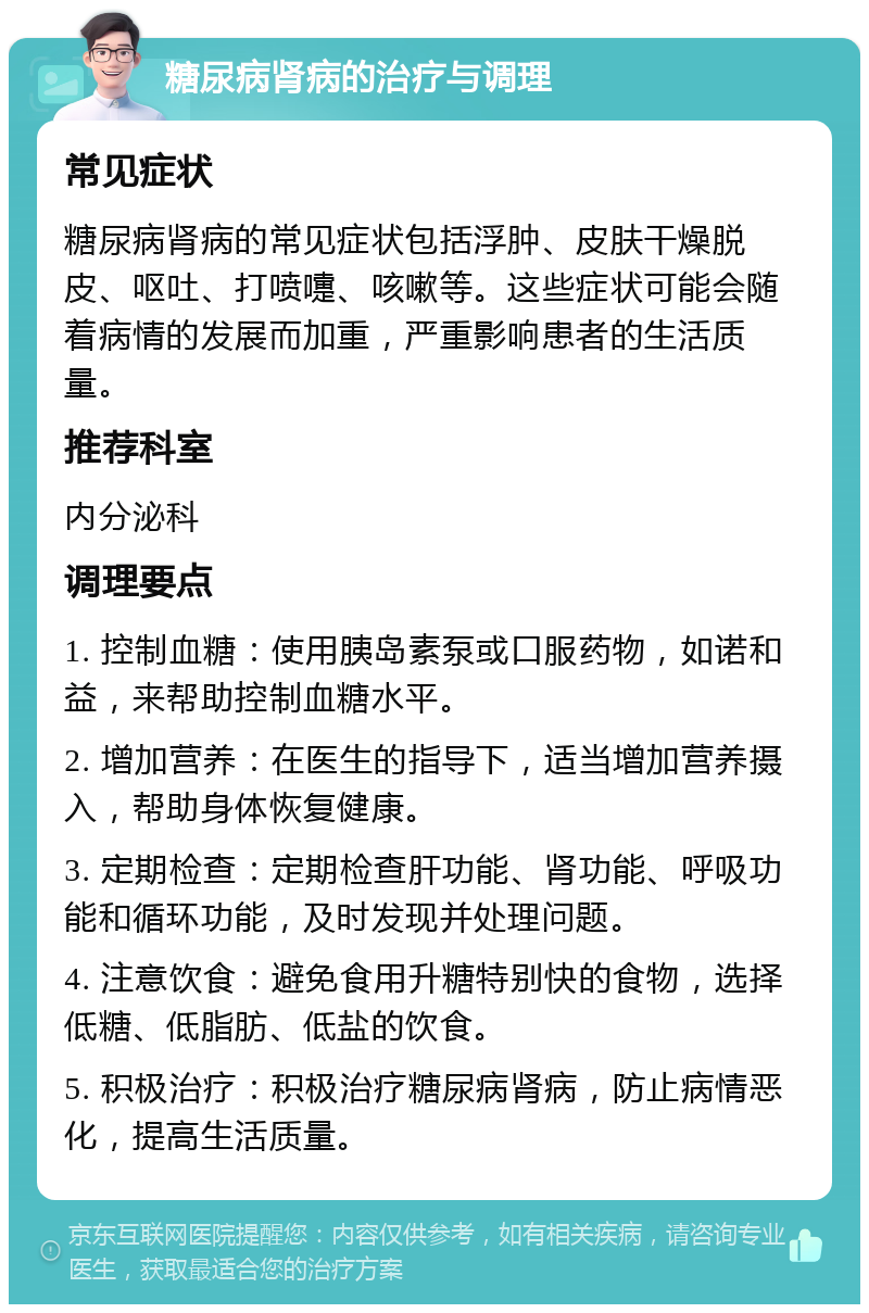 糖尿病肾病的治疗与调理 常见症状 糖尿病肾病的常见症状包括浮肿、皮肤干燥脱皮、呕吐、打喷嚏、咳嗽等。这些症状可能会随着病情的发展而加重，严重影响患者的生活质量。 推荐科室 内分泌科 调理要点 1. 控制血糖：使用胰岛素泵或口服药物，如诺和益，来帮助控制血糖水平。 2. 增加营养：在医生的指导下，适当增加营养摄入，帮助身体恢复健康。 3. 定期检查：定期检查肝功能、肾功能、呼吸功能和循环功能，及时发现并处理问题。 4. 注意饮食：避免食用升糖特别快的食物，选择低糖、低脂肪、低盐的饮食。 5. 积极治疗：积极治疗糖尿病肾病，防止病情恶化，提高生活质量。