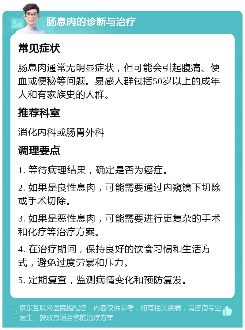 肠息肉的诊断与治疗 常见症状 肠息肉通常无明显症状，但可能会引起腹痛、便血或便秘等问题。易感人群包括50岁以上的成年人和有家族史的人群。 推荐科室 消化内科或肠胃外科 调理要点 1. 等待病理结果，确定是否为癌症。 2. 如果是良性息肉，可能需要通过内窥镜下切除或手术切除。 3. 如果是恶性息肉，可能需要进行更复杂的手术和化疗等治疗方案。 4. 在治疗期间，保持良好的饮食习惯和生活方式，避免过度劳累和压力。 5. 定期复查，监测病情变化和预防复发。