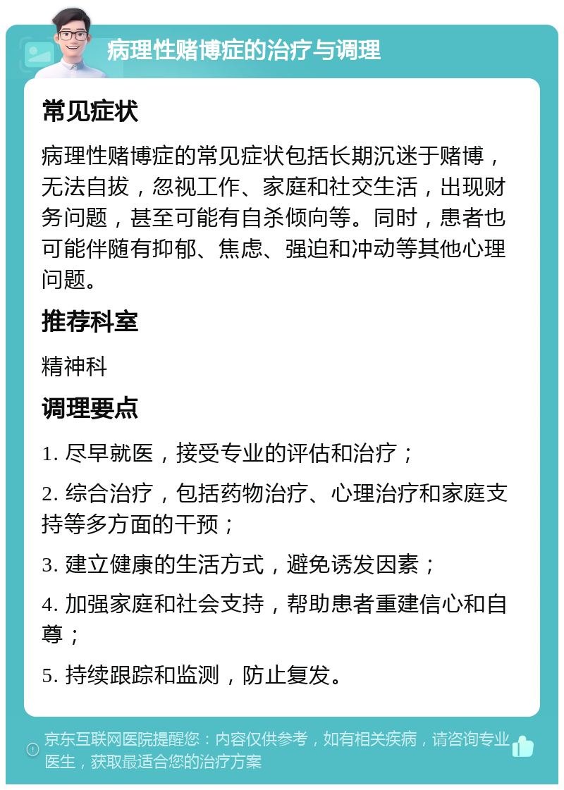 病理性赌博症的治疗与调理 常见症状 病理性赌博症的常见症状包括长期沉迷于赌博，无法自拔，忽视工作、家庭和社交生活，出现财务问题，甚至可能有自杀倾向等。同时，患者也可能伴随有抑郁、焦虑、强迫和冲动等其他心理问题。 推荐科室 精神科 调理要点 1. 尽早就医，接受专业的评估和治疗； 2. 综合治疗，包括药物治疗、心理治疗和家庭支持等多方面的干预； 3. 建立健康的生活方式，避免诱发因素； 4. 加强家庭和社会支持，帮助患者重建信心和自尊； 5. 持续跟踪和监测，防止复发。