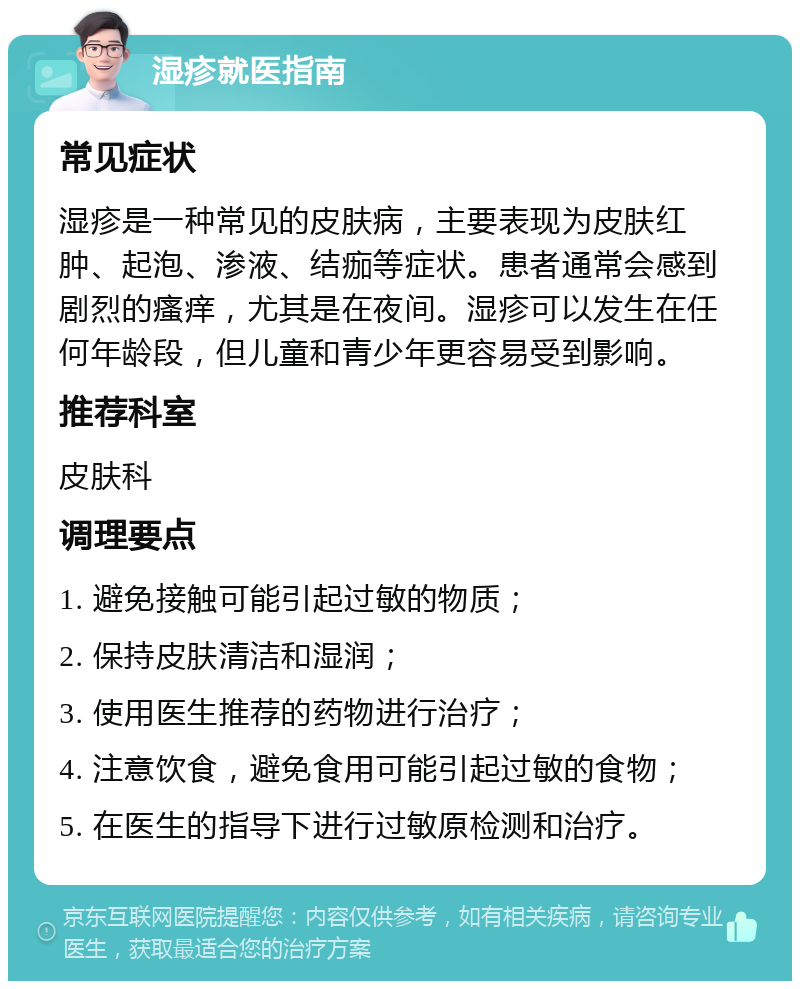 湿疹就医指南 常见症状 湿疹是一种常见的皮肤病，主要表现为皮肤红肿、起泡、渗液、结痂等症状。患者通常会感到剧烈的瘙痒，尤其是在夜间。湿疹可以发生在任何年龄段，但儿童和青少年更容易受到影响。 推荐科室 皮肤科 调理要点 1. 避免接触可能引起过敏的物质； 2. 保持皮肤清洁和湿润； 3. 使用医生推荐的药物进行治疗； 4. 注意饮食，避免食用可能引起过敏的食物； 5. 在医生的指导下进行过敏原检测和治疗。