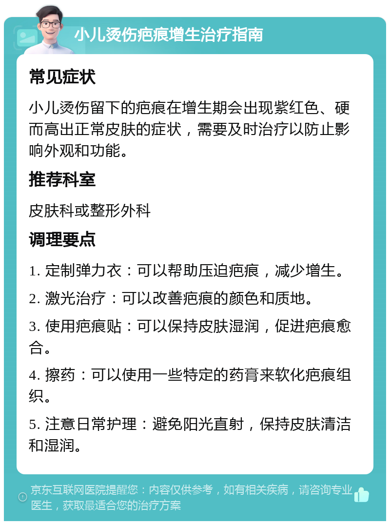 小儿烫伤疤痕增生治疗指南 常见症状 小儿烫伤留下的疤痕在增生期会出现紫红色、硬而高出正常皮肤的症状，需要及时治疗以防止影响外观和功能。 推荐科室 皮肤科或整形外科 调理要点 1. 定制弹力衣：可以帮助压迫疤痕，减少增生。 2. 激光治疗：可以改善疤痕的颜色和质地。 3. 使用疤痕贴：可以保持皮肤湿润，促进疤痕愈合。 4. 擦药：可以使用一些特定的药膏来软化疤痕组织。 5. 注意日常护理：避免阳光直射，保持皮肤清洁和湿润。