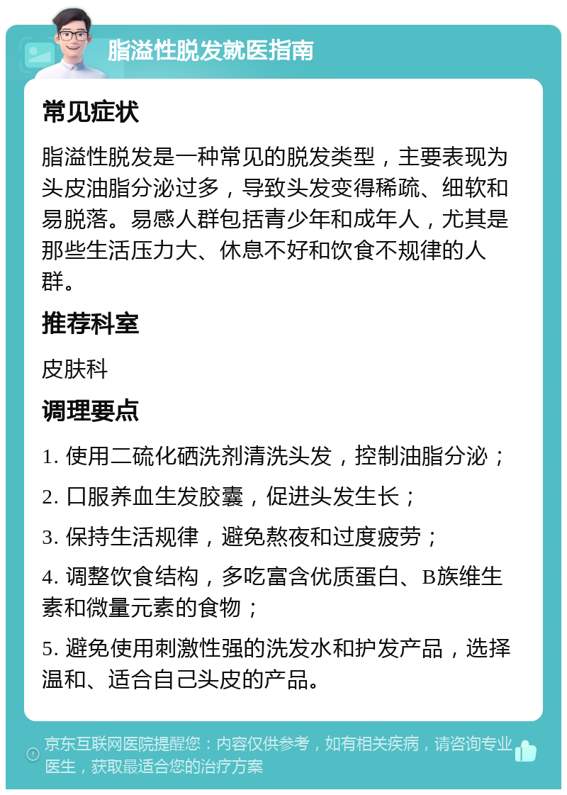 脂溢性脱发就医指南 常见症状 脂溢性脱发是一种常见的脱发类型，主要表现为头皮油脂分泌过多，导致头发变得稀疏、细软和易脱落。易感人群包括青少年和成年人，尤其是那些生活压力大、休息不好和饮食不规律的人群。 推荐科室 皮肤科 调理要点 1. 使用二硫化硒洗剂清洗头发，控制油脂分泌； 2. 口服养血生发胶囊，促进头发生长； 3. 保持生活规律，避免熬夜和过度疲劳； 4. 调整饮食结构，多吃富含优质蛋白、B族维生素和微量元素的食物； 5. 避免使用刺激性强的洗发水和护发产品，选择温和、适合自己头皮的产品。