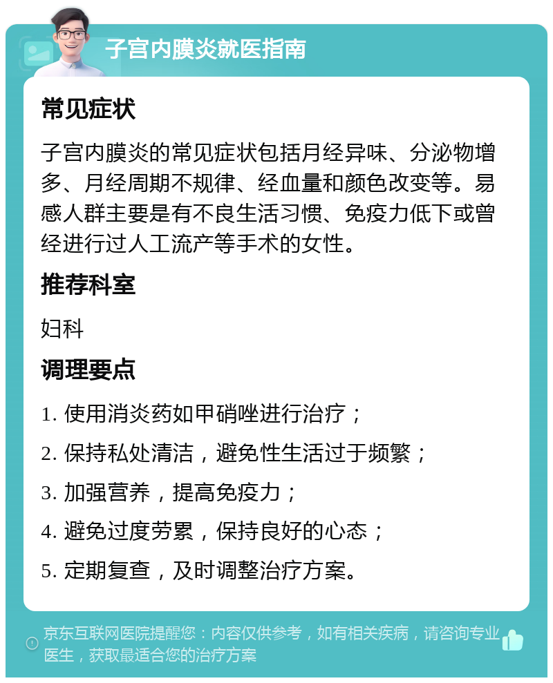 子宫内膜炎就医指南 常见症状 子宫内膜炎的常见症状包括月经异味、分泌物增多、月经周期不规律、经血量和颜色改变等。易感人群主要是有不良生活习惯、免疫力低下或曾经进行过人工流产等手术的女性。 推荐科室 妇科 调理要点 1. 使用消炎药如甲硝唑进行治疗； 2. 保持私处清洁，避免性生活过于频繁； 3. 加强营养，提高免疫力； 4. 避免过度劳累，保持良好的心态； 5. 定期复查，及时调整治疗方案。