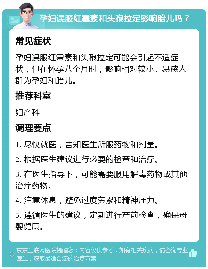 孕妇误服红霉素和头孢拉定影响胎儿吗？ 常见症状 孕妇误服红霉素和头孢拉定可能会引起不适症状，但在怀孕八个月时，影响相对较小。易感人群为孕妇和胎儿。 推荐科室 妇产科 调理要点 1. 尽快就医，告知医生所服药物和剂量。 2. 根据医生建议进行必要的检查和治疗。 3. 在医生指导下，可能需要服用解毒药物或其他治疗药物。 4. 注意休息，避免过度劳累和精神压力。 5. 遵循医生的建议，定期进行产前检查，确保母婴健康。