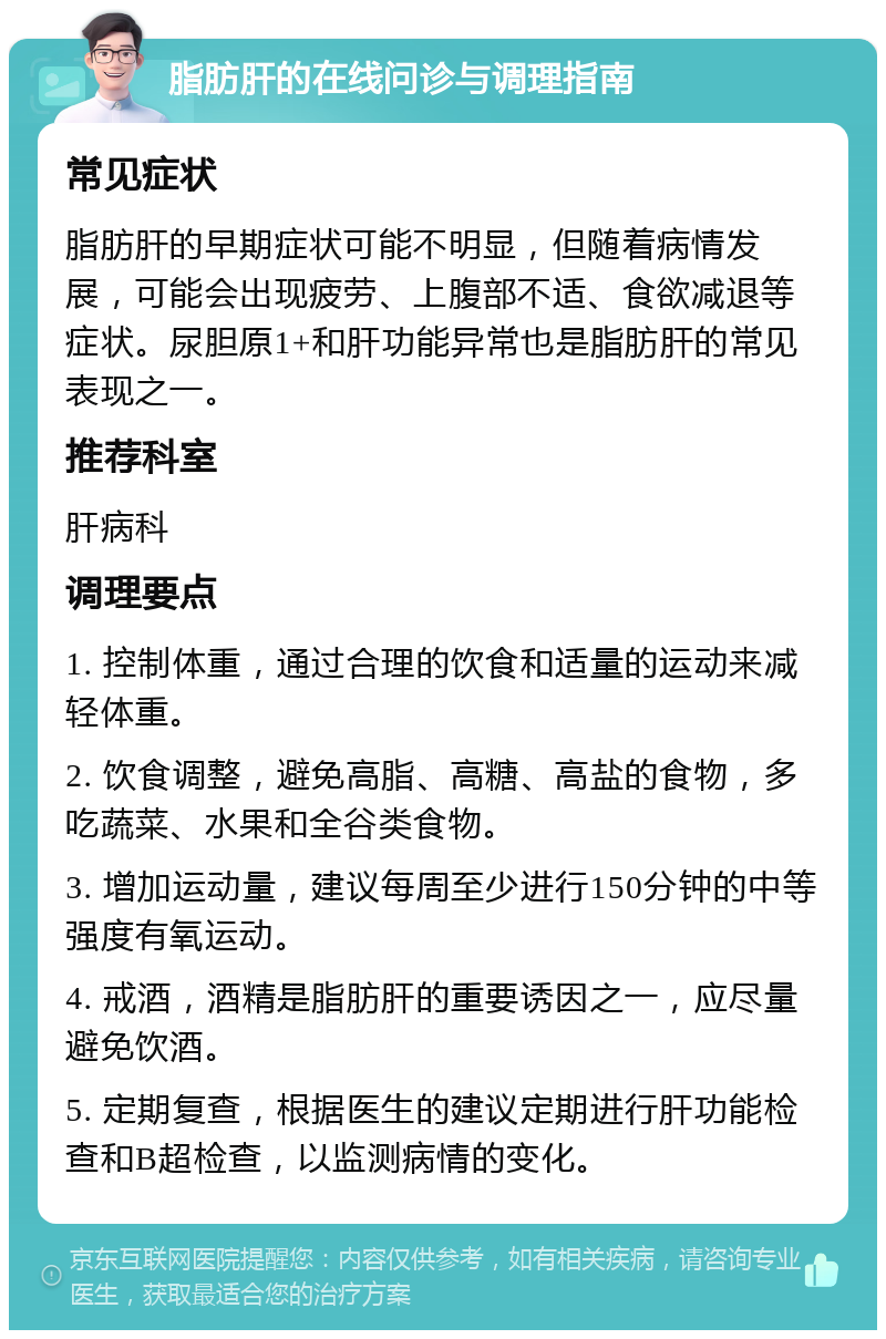 脂肪肝的在线问诊与调理指南 常见症状 脂肪肝的早期症状可能不明显，但随着病情发展，可能会出现疲劳、上腹部不适、食欲减退等症状。尿胆原1+和肝功能异常也是脂肪肝的常见表现之一。 推荐科室 肝病科 调理要点 1. 控制体重，通过合理的饮食和适量的运动来减轻体重。 2. 饮食调整，避免高脂、高糖、高盐的食物，多吃蔬菜、水果和全谷类食物。 3. 增加运动量，建议每周至少进行150分钟的中等强度有氧运动。 4. 戒酒，酒精是脂肪肝的重要诱因之一，应尽量避免饮酒。 5. 定期复查，根据医生的建议定期进行肝功能检查和B超检查，以监测病情的变化。