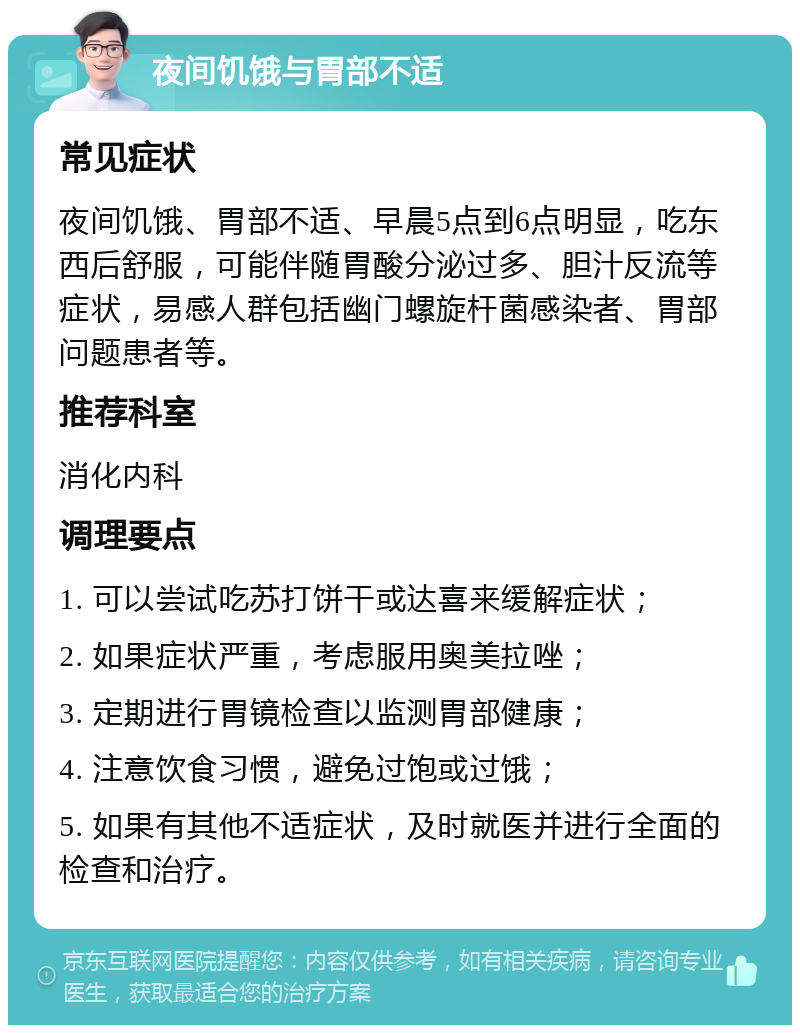 夜间饥饿与胃部不适 常见症状 夜间饥饿、胃部不适、早晨5点到6点明显，吃东西后舒服，可能伴随胃酸分泌过多、胆汁反流等症状，易感人群包括幽门螺旋杆菌感染者、胃部问题患者等。 推荐科室 消化内科 调理要点 1. 可以尝试吃苏打饼干或达喜来缓解症状； 2. 如果症状严重，考虑服用奥美拉唑； 3. 定期进行胃镜检查以监测胃部健康； 4. 注意饮食习惯，避免过饱或过饿； 5. 如果有其他不适症状，及时就医并进行全面的检查和治疗。