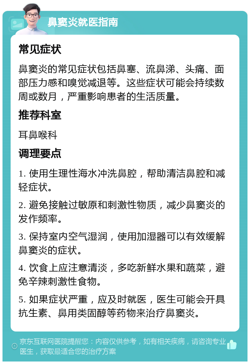 鼻窦炎就医指南 常见症状 鼻窦炎的常见症状包括鼻塞、流鼻涕、头痛、面部压力感和嗅觉减退等。这些症状可能会持续数周或数月，严重影响患者的生活质量。 推荐科室 耳鼻喉科 调理要点 1. 使用生理性海水冲洗鼻腔，帮助清洁鼻腔和减轻症状。 2. 避免接触过敏原和刺激性物质，减少鼻窦炎的发作频率。 3. 保持室内空气湿润，使用加湿器可以有效缓解鼻窦炎的症状。 4. 饮食上应注意清淡，多吃新鲜水果和蔬菜，避免辛辣刺激性食物。 5. 如果症状严重，应及时就医，医生可能会开具抗生素、鼻用类固醇等药物来治疗鼻窦炎。