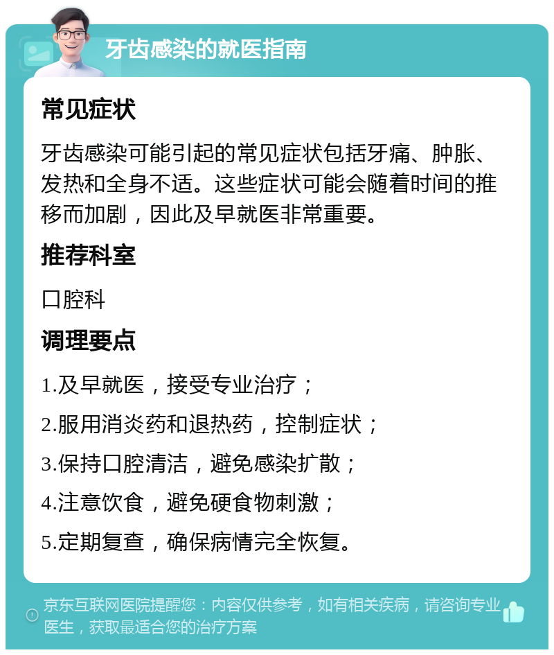 牙齿感染的就医指南 常见症状 牙齿感染可能引起的常见症状包括牙痛、肿胀、发热和全身不适。这些症状可能会随着时间的推移而加剧，因此及早就医非常重要。 推荐科室 口腔科 调理要点 1.及早就医，接受专业治疗； 2.服用消炎药和退热药，控制症状； 3.保持口腔清洁，避免感染扩散； 4.注意饮食，避免硬食物刺激； 5.定期复查，确保病情完全恢复。