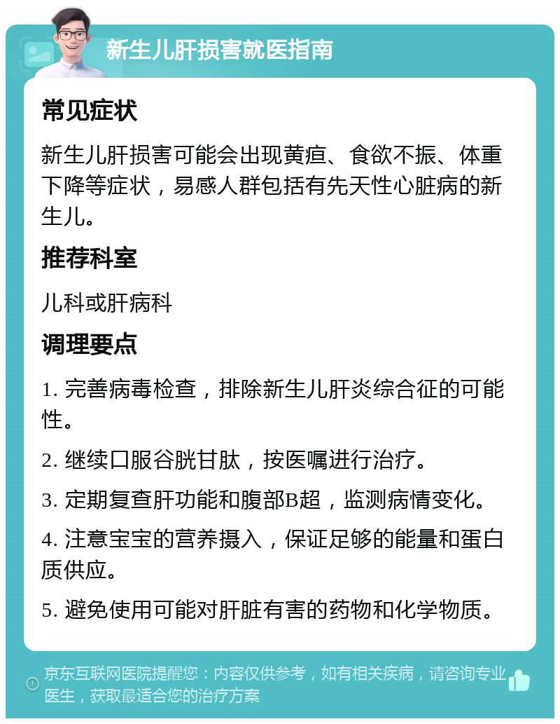 新生儿肝损害就医指南 常见症状 新生儿肝损害可能会出现黄疸、食欲不振、体重下降等症状，易感人群包括有先天性心脏病的新生儿。 推荐科室 儿科或肝病科 调理要点 1. 完善病毒检查，排除新生儿肝炎综合征的可能性。 2. 继续口服谷胱甘肽，按医嘱进行治疗。 3. 定期复查肝功能和腹部B超，监测病情变化。 4. 注意宝宝的营养摄入，保证足够的能量和蛋白质供应。 5. 避免使用可能对肝脏有害的药物和化学物质。