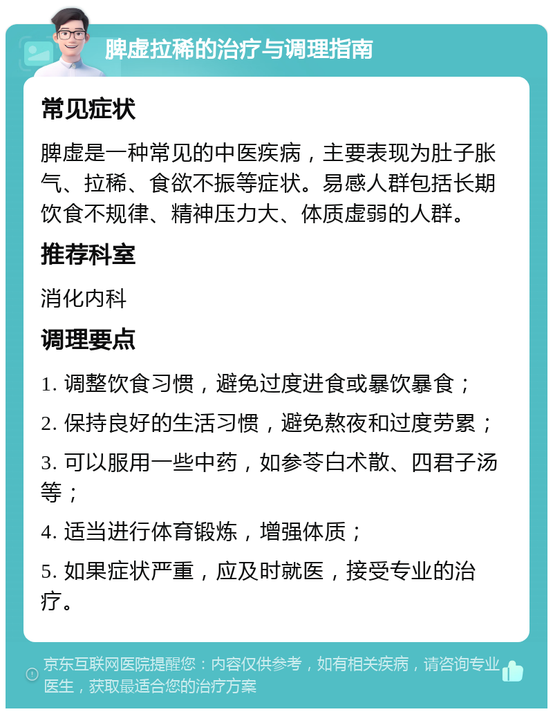 脾虚拉稀的治疗与调理指南 常见症状 脾虚是一种常见的中医疾病，主要表现为肚子胀气、拉稀、食欲不振等症状。易感人群包括长期饮食不规律、精神压力大、体质虚弱的人群。 推荐科室 消化内科 调理要点 1. 调整饮食习惯，避免过度进食或暴饮暴食； 2. 保持良好的生活习惯，避免熬夜和过度劳累； 3. 可以服用一些中药，如参苓白术散、四君子汤等； 4. 适当进行体育锻炼，增强体质； 5. 如果症状严重，应及时就医，接受专业的治疗。