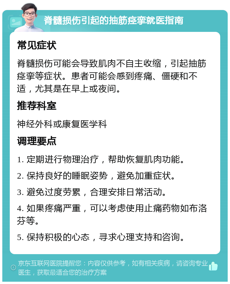 脊髓损伤引起的抽筋痉挛就医指南 常见症状 脊髓损伤可能会导致肌肉不自主收缩，引起抽筋痉挛等症状。患者可能会感到疼痛、僵硬和不适，尤其是在早上或夜间。 推荐科室 神经外科或康复医学科 调理要点 1. 定期进行物理治疗，帮助恢复肌肉功能。 2. 保持良好的睡眠姿势，避免加重症状。 3. 避免过度劳累，合理安排日常活动。 4. 如果疼痛严重，可以考虑使用止痛药物如布洛芬等。 5. 保持积极的心态，寻求心理支持和咨询。