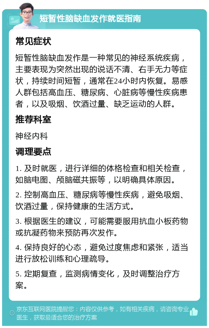 短暂性脑缺血发作就医指南 常见症状 短暂性脑缺血发作是一种常见的神经系统疾病，主要表现为突然出现的说话不清、右手无力等症状，持续时间短暂，通常在24小时内恢复。易感人群包括高血压、糖尿病、心脏病等慢性疾病患者，以及吸烟、饮酒过量、缺乏运动的人群。 推荐科室 神经内科 调理要点 1. 及时就医，进行详细的体格检查和相关检查，如脑电图、颅脑磁共振等，以明确具体原因。 2. 控制高血压、糖尿病等慢性疾病，避免吸烟、饮酒过量，保持健康的生活方式。 3. 根据医生的建议，可能需要服用抗血小板药物或抗凝药物来预防再次发作。 4. 保持良好的心态，避免过度焦虑和紧张，适当进行放松训练和心理疏导。 5. 定期复查，监测病情变化，及时调整治疗方案。