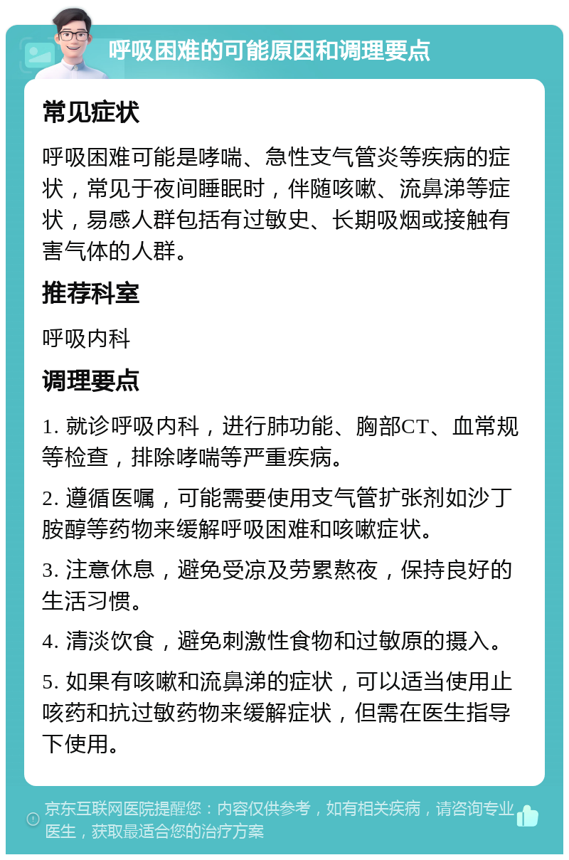 呼吸困难的可能原因和调理要点 常见症状 呼吸困难可能是哮喘、急性支气管炎等疾病的症状，常见于夜间睡眠时，伴随咳嗽、流鼻涕等症状，易感人群包括有过敏史、长期吸烟或接触有害气体的人群。 推荐科室 呼吸内科 调理要点 1. 就诊呼吸内科，进行肺功能、胸部CT、血常规等检查，排除哮喘等严重疾病。 2. 遵循医嘱，可能需要使用支气管扩张剂如沙丁胺醇等药物来缓解呼吸困难和咳嗽症状。 3. 注意休息，避免受凉及劳累熬夜，保持良好的生活习惯。 4. 清淡饮食，避免刺激性食物和过敏原的摄入。 5. 如果有咳嗽和流鼻涕的症状，可以适当使用止咳药和抗过敏药物来缓解症状，但需在医生指导下使用。