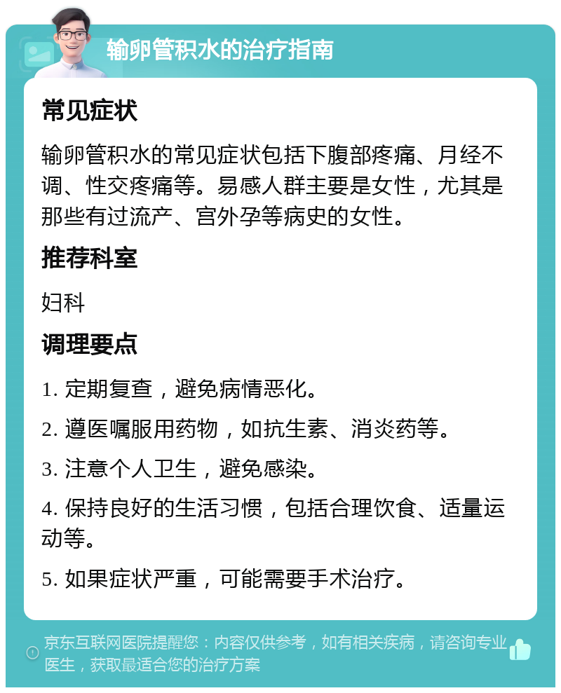 输卵管积水的治疗指南 常见症状 输卵管积水的常见症状包括下腹部疼痛、月经不调、性交疼痛等。易感人群主要是女性，尤其是那些有过流产、宫外孕等病史的女性。 推荐科室 妇科 调理要点 1. 定期复查，避免病情恶化。 2. 遵医嘱服用药物，如抗生素、消炎药等。 3. 注意个人卫生，避免感染。 4. 保持良好的生活习惯，包括合理饮食、适量运动等。 5. 如果症状严重，可能需要手术治疗。