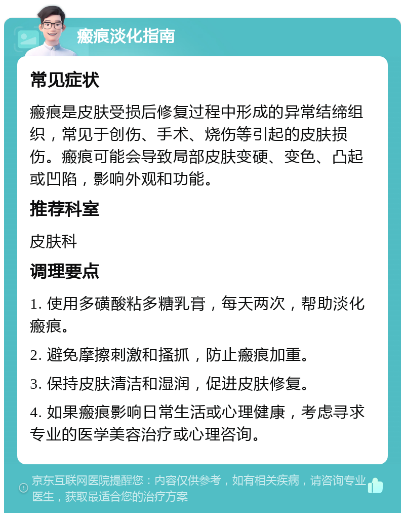 瘢痕淡化指南 常见症状 瘢痕是皮肤受损后修复过程中形成的异常结缔组织，常见于创伤、手术、烧伤等引起的皮肤损伤。瘢痕可能会导致局部皮肤变硬、变色、凸起或凹陷，影响外观和功能。 推荐科室 皮肤科 调理要点 1. 使用多磺酸粘多糖乳膏，每天两次，帮助淡化瘢痕。 2. 避免摩擦刺激和搔抓，防止瘢痕加重。 3. 保持皮肤清洁和湿润，促进皮肤修复。 4. 如果瘢痕影响日常生活或心理健康，考虑寻求专业的医学美容治疗或心理咨询。