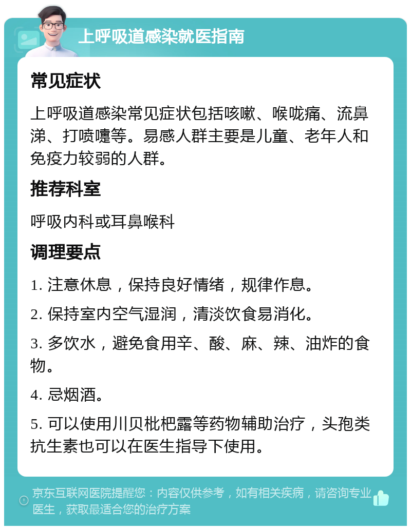 上呼吸道感染就医指南 常见症状 上呼吸道感染常见症状包括咳嗽、喉咙痛、流鼻涕、打喷嚏等。易感人群主要是儿童、老年人和免疫力较弱的人群。 推荐科室 呼吸内科或耳鼻喉科 调理要点 1. 注意休息，保持良好情绪，规律作息。 2. 保持室内空气湿润，清淡饮食易消化。 3. 多饮水，避免食用辛、酸、麻、辣、油炸的食物。 4. 忌烟酒。 5. 可以使用川贝枇杷露等药物辅助治疗，头孢类抗生素也可以在医生指导下使用。