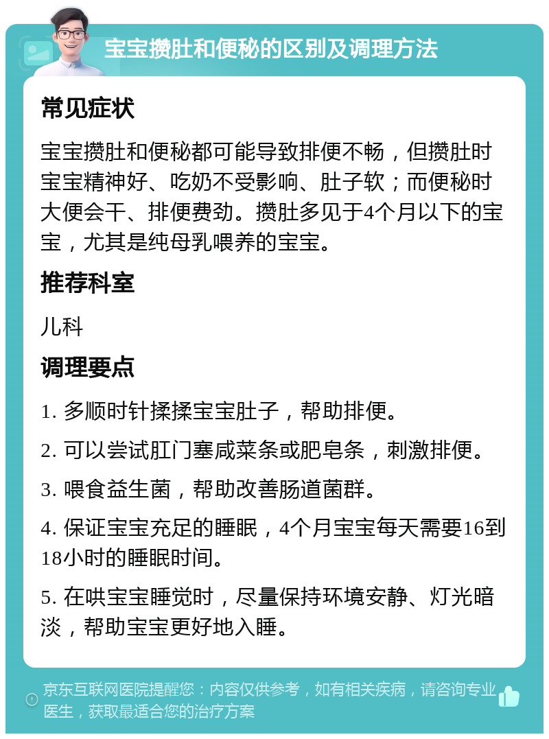 宝宝攒肚和便秘的区别及调理方法 常见症状 宝宝攒肚和便秘都可能导致排便不畅，但攒肚时宝宝精神好、吃奶不受影响、肚子软；而便秘时大便会干、排便费劲。攒肚多见于4个月以下的宝宝，尤其是纯母乳喂养的宝宝。 推荐科室 儿科 调理要点 1. 多顺时针揉揉宝宝肚子，帮助排便。 2. 可以尝试肛门塞咸菜条或肥皂条，刺激排便。 3. 喂食益生菌，帮助改善肠道菌群。 4. 保证宝宝充足的睡眠，4个月宝宝每天需要16到18小时的睡眠时间。 5. 在哄宝宝睡觉时，尽量保持环境安静、灯光暗淡，帮助宝宝更好地入睡。