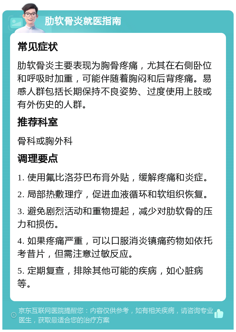 肋软骨炎就医指南 常见症状 肋软骨炎主要表现为胸骨疼痛，尤其在右侧卧位和呼吸时加重，可能伴随着胸闷和后背疼痛。易感人群包括长期保持不良姿势、过度使用上肢或有外伤史的人群。 推荐科室 骨科或胸外科 调理要点 1. 使用氟比洛芬巴布膏外贴，缓解疼痛和炎症。 2. 局部热敷理疗，促进血液循环和软组织恢复。 3. 避免剧烈活动和重物提起，减少对肋软骨的压力和损伤。 4. 如果疼痛严重，可以口服消炎镇痛药物如依托考昔片，但需注意过敏反应。 5. 定期复查，排除其他可能的疾病，如心脏病等。