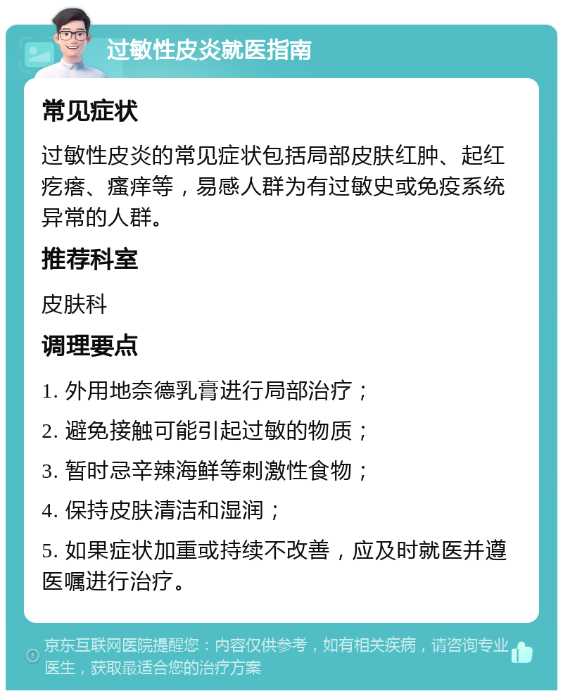 过敏性皮炎就医指南 常见症状 过敏性皮炎的常见症状包括局部皮肤红肿、起红疙瘩、瘙痒等，易感人群为有过敏史或免疫系统异常的人群。 推荐科室 皮肤科 调理要点 1. 外用地奈德乳膏进行局部治疗； 2. 避免接触可能引起过敏的物质； 3. 暂时忌辛辣海鲜等刺激性食物； 4. 保持皮肤清洁和湿润； 5. 如果症状加重或持续不改善，应及时就医并遵医嘱进行治疗。