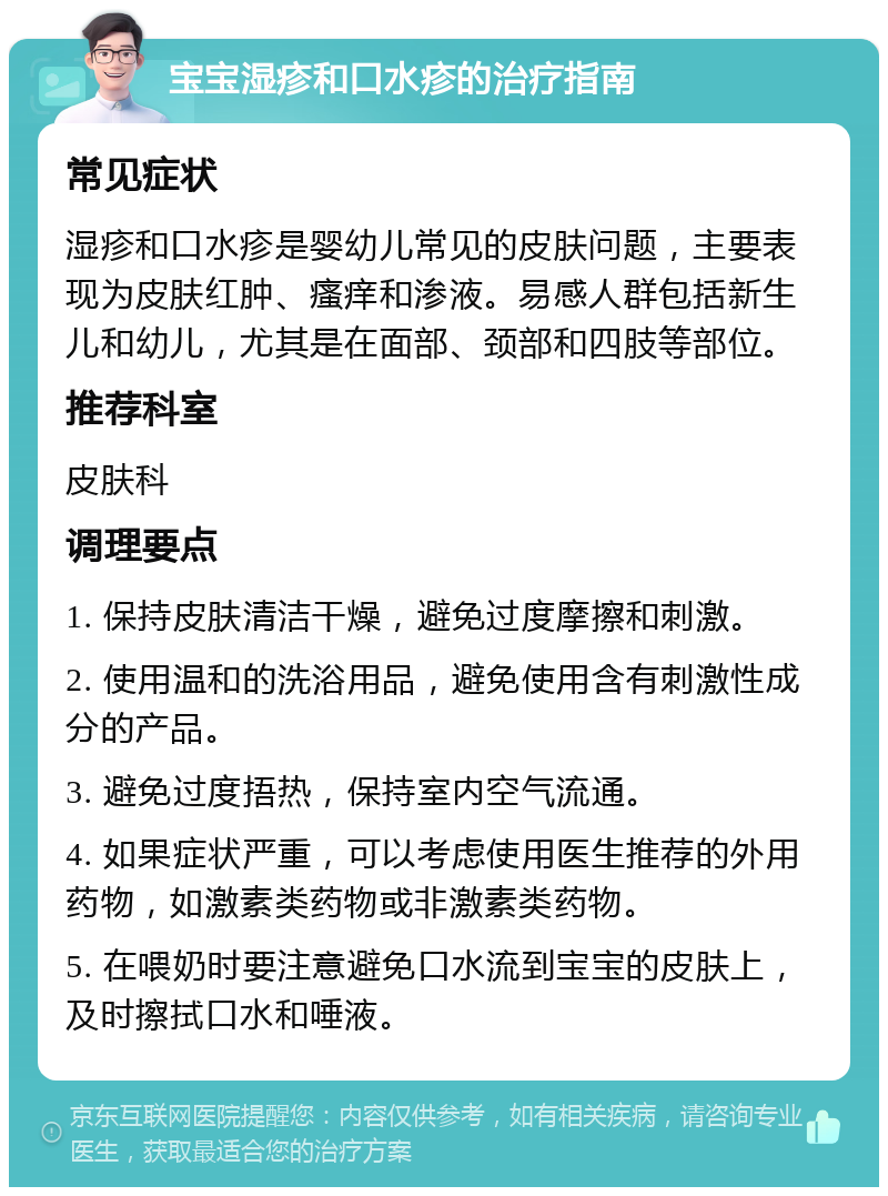 宝宝湿疹和口水疹的治疗指南 常见症状 湿疹和口水疹是婴幼儿常见的皮肤问题，主要表现为皮肤红肿、瘙痒和渗液。易感人群包括新生儿和幼儿，尤其是在面部、颈部和四肢等部位。 推荐科室 皮肤科 调理要点 1. 保持皮肤清洁干燥，避免过度摩擦和刺激。 2. 使用温和的洗浴用品，避免使用含有刺激性成分的产品。 3. 避免过度捂热，保持室内空气流通。 4. 如果症状严重，可以考虑使用医生推荐的外用药物，如激素类药物或非激素类药物。 5. 在喂奶时要注意避免口水流到宝宝的皮肤上，及时擦拭口水和唾液。