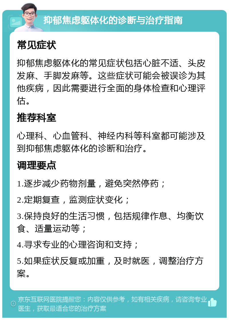 抑郁焦虑躯体化的诊断与治疗指南 常见症状 抑郁焦虑躯体化的常见症状包括心脏不适、头皮发麻、手脚发麻等。这些症状可能会被误诊为其他疾病，因此需要进行全面的身体检查和心理评估。 推荐科室 心理科、心血管科、神经内科等科室都可能涉及到抑郁焦虑躯体化的诊断和治疗。 调理要点 1.逐步减少药物剂量，避免突然停药； 2.定期复查，监测症状变化； 3.保持良好的生活习惯，包括规律作息、均衡饮食、适量运动等； 4.寻求专业的心理咨询和支持； 5.如果症状反复或加重，及时就医，调整治疗方案。