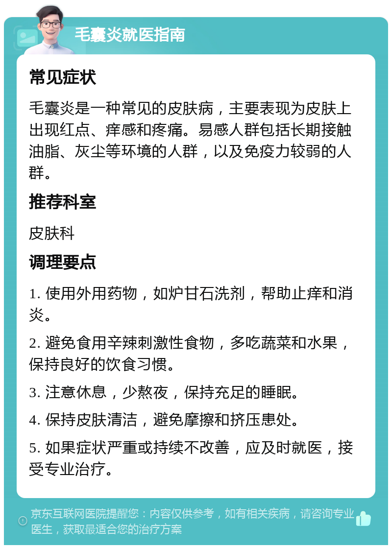 毛囊炎就医指南 常见症状 毛囊炎是一种常见的皮肤病，主要表现为皮肤上出现红点、痒感和疼痛。易感人群包括长期接触油脂、灰尘等环境的人群，以及免疫力较弱的人群。 推荐科室 皮肤科 调理要点 1. 使用外用药物，如炉甘石洗剂，帮助止痒和消炎。 2. 避免食用辛辣刺激性食物，多吃蔬菜和水果，保持良好的饮食习惯。 3. 注意休息，少熬夜，保持充足的睡眠。 4. 保持皮肤清洁，避免摩擦和挤压患处。 5. 如果症状严重或持续不改善，应及时就医，接受专业治疗。