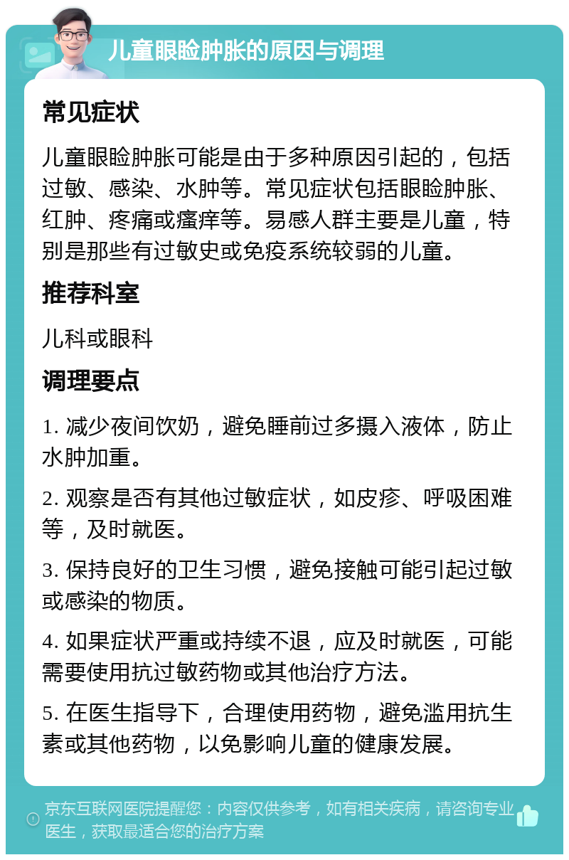 儿童眼睑肿胀的原因与调理 常见症状 儿童眼睑肿胀可能是由于多种原因引起的，包括过敏、感染、水肿等。常见症状包括眼睑肿胀、红肿、疼痛或瘙痒等。易感人群主要是儿童，特别是那些有过敏史或免疫系统较弱的儿童。 推荐科室 儿科或眼科 调理要点 1. 减少夜间饮奶，避免睡前过多摄入液体，防止水肿加重。 2. 观察是否有其他过敏症状，如皮疹、呼吸困难等，及时就医。 3. 保持良好的卫生习惯，避免接触可能引起过敏或感染的物质。 4. 如果症状严重或持续不退，应及时就医，可能需要使用抗过敏药物或其他治疗方法。 5. 在医生指导下，合理使用药物，避免滥用抗生素或其他药物，以免影响儿童的健康发展。