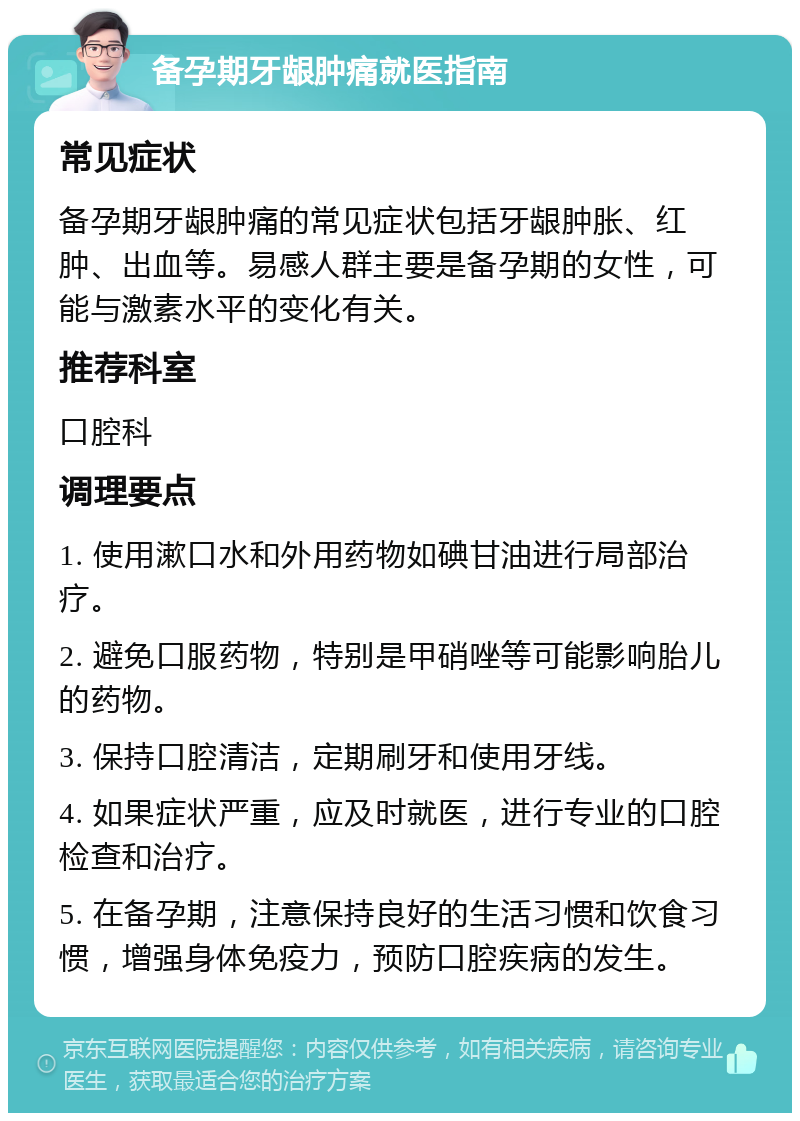 备孕期牙龈肿痛就医指南 常见症状 备孕期牙龈肿痛的常见症状包括牙龈肿胀、红肿、出血等。易感人群主要是备孕期的女性，可能与激素水平的变化有关。 推荐科室 口腔科 调理要点 1. 使用漱口水和外用药物如碘甘油进行局部治疗。 2. 避免口服药物，特别是甲硝唑等可能影响胎儿的药物。 3. 保持口腔清洁，定期刷牙和使用牙线。 4. 如果症状严重，应及时就医，进行专业的口腔检查和治疗。 5. 在备孕期，注意保持良好的生活习惯和饮食习惯，增强身体免疫力，预防口腔疾病的发生。