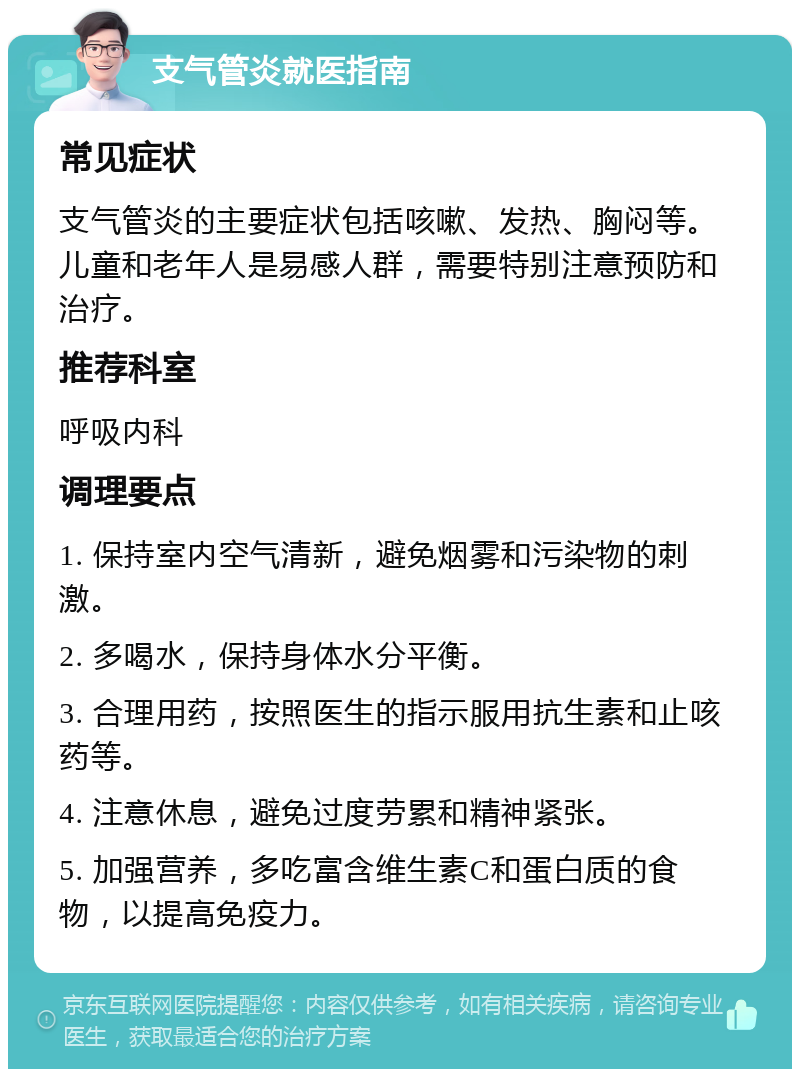 支气管炎就医指南 常见症状 支气管炎的主要症状包括咳嗽、发热、胸闷等。儿童和老年人是易感人群，需要特别注意预防和治疗。 推荐科室 呼吸内科 调理要点 1. 保持室内空气清新，避免烟雾和污染物的刺激。 2. 多喝水，保持身体水分平衡。 3. 合理用药，按照医生的指示服用抗生素和止咳药等。 4. 注意休息，避免过度劳累和精神紧张。 5. 加强营养，多吃富含维生素C和蛋白质的食物，以提高免疫力。