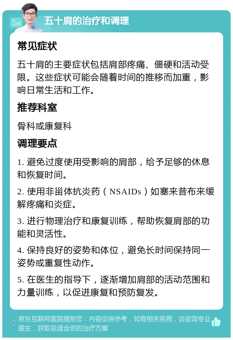 五十肩的治疗和调理 常见症状 五十肩的主要症状包括肩部疼痛、僵硬和活动受限。这些症状可能会随着时间的推移而加重，影响日常生活和工作。 推荐科室 骨科或康复科 调理要点 1. 避免过度使用受影响的肩部，给予足够的休息和恢复时间。 2. 使用非甾体抗炎药（NSAIDs）如塞来昔布来缓解疼痛和炎症。 3. 进行物理治疗和康复训练，帮助恢复肩部的功能和灵活性。 4. 保持良好的姿势和体位，避免长时间保持同一姿势或重复性动作。 5. 在医生的指导下，逐渐增加肩部的活动范围和力量训练，以促进康复和预防复发。